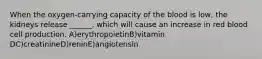 When the oxygen-carrying capacity of the blood is low, the kidneys release ______, which will cause an increase in red blood cell production. A)erythropoietinB)vitamin DC)creatinineD)reninE)angiotensin