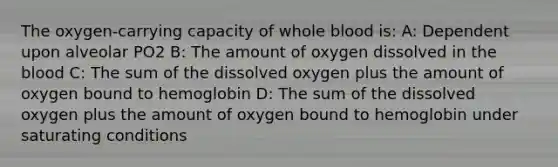 The oxygen-carrying capacity of whole blood is: A: Dependent upon alveolar PO2 B: The amount of oxygen dissolved in the blood C: The sum of the dissolved oxygen plus the amount of oxygen bound to hemoglobin D: The sum of the dissolved oxygen plus the amount of oxygen bound to hemoglobin under saturating conditions