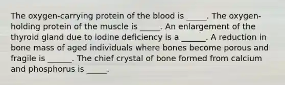 The oxygen-carrying protein of the blood is _____. The oxygen-holding protein of the muscle is _____. An enlargement of the thyroid gland due to iodine deficiency is a ______. A reduction in bone mass of aged individuals where bones become porous and fragile is ______. The chief crystal of bone formed from calcium and phosphorus is _____.