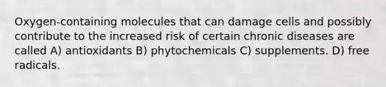 Oxygen-containing molecules that can damage cells and possibly contribute to the increased risk of certain chronic diseases are called A) antioxidants B) phytochemicals C) supplements. D) free radicals.