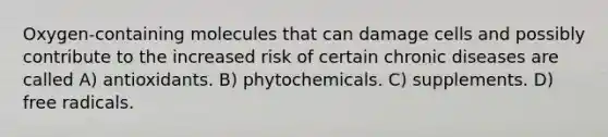 Oxygen-containing molecules that can damage cells and possibly contribute to the increased risk of certain chronic diseases are called A) antioxidants. B) phytochemicals. C) supplements. D) free radicals.