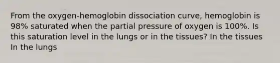 From the oxygen-hemoglobin dissociation curve, hemoglobin is 98% saturated when the partial pressure of oxygen is 100%. Is this saturation level in the lungs or in the tissues? In the tissues In the lungs