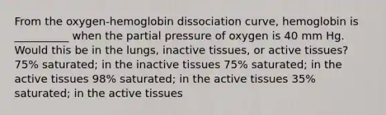 From the oxygen-hemoglobin dissociation curve, hemoglobin is __________ when the partial pressure of oxygen is 40 mm Hg. Would this be in the lungs, inactive tissues, or active tissues? 75% saturated; in the inactive tissues 75% saturated; in the active tissues 98% saturated; in the active tissues 35% saturated; in the active tissues