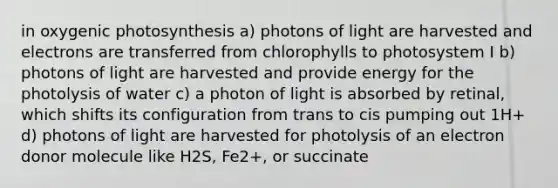 in oxygenic photosynthesis a) photons of light are harvested and electrons are transferred from chlorophylls to photosystem I b) photons of light are harvested and provide energy for the photolysis of water c) a photon of light is absorbed by retinal, which shifts its configuration from trans to cis pumping out 1H+ d) photons of light are harvested for photolysis of an electron donor molecule like H2S, Fe2+, or succinate