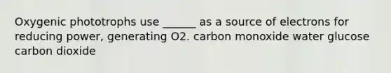 Oxygenic phototrophs use ______ as a source of electrons for reducing power, generating O2. carbon monoxide water glucose carbon dioxide