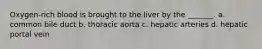 Oxygen-rich blood is brought to the liver by the _______. a. common bile duct b. thoracic aorta c. hepatic arteries d. hepatic portal vein