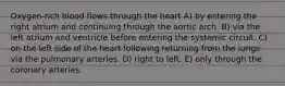 Oxygen-rich blood flows through the heart A) by entering the right atrium and continuing through the aortic arch. B) via the left atrium and ventricle before entering the systemic circuit. C) on the left side of the heart following returning from the lungs via the pulmonary arteries. D) right to left. E) only through the coronary arteries.