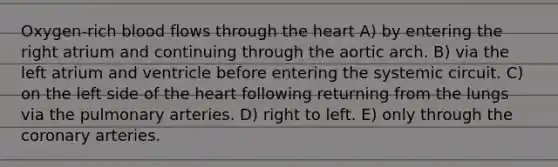 Oxygen-rich blood flows through the heart A) by entering the right atrium and continuing through the aortic arch. B) via the left atrium and ventricle before entering the systemic circuit. C) on the left side of the heart following returning from the lungs via the pulmonary arteries. D) right to left. E) only through the coronary arteries.