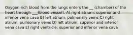 Oxygen-rich blood from the lungs enters the __ (chamber) of the heart through ___(blood vessel). A) right atrium; superior and inferior vena cava B) left atrium; pulmonary veins C) right atrium; pulmonary veins D) left atrium; superior and inferior vena cava E) right ventricle; superior and inferior vena cava