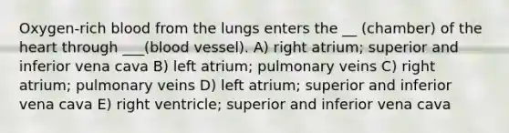 Oxygen-rich blood from the lungs enters the __ (chamber) of <a href='https://www.questionai.com/knowledge/kya8ocqc6o-the-heart' class='anchor-knowledge'>the heart</a> through ___(blood vessel). A) right atrium; superior and inferior vena cava B) left atrium; pulmonary veins C) right atrium; pulmonary veins D) left atrium; superior and inferior vena cava E) right ventricle; superior and inferior vena cava