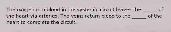 The oxygen-rich blood in the systemic circuit leaves the ______ of <a href='https://www.questionai.com/knowledge/kya8ocqc6o-the-heart' class='anchor-knowledge'>the heart</a> via arteries. The veins return blood to the ______ of the heart to complete the circuit.