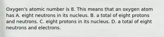 Oxygen's atomic number is 8. This means that an oxygen atom has A. eight neutrons in its nucleus. B. a total of eight protons and neutrons. C. eight protons in its nucleus. D. a total of eight neutrons and electrons.