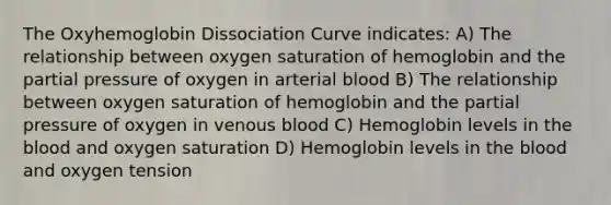 The Oxyhemoglobin Dissociation Curve indicates: A) The relationship between oxygen saturation of hemoglobin and the partial pressure of oxygen in arterial blood B) The relationship between oxygen saturation of hemoglobin and the partial pressure of oxygen in venous blood C) Hemoglobin levels in the blood and oxygen saturation D) Hemoglobin levels in the blood and oxygen tension