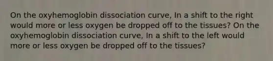 On the oxyhemoglobin dissociation curve, In a shift to the right would more or less oxygen be dropped off to the tissues? On the oxyhemoglobin dissociation curve, In a shift to the left would more or less oxygen be dropped off to the tissues?