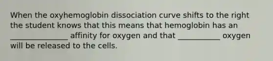 When the oxyhemoglobin dissociation curve shifts to the right the student knows that this means that hemoglobin has an _______________ affinity for oxygen and that ___________ oxygen will be released to the cells.