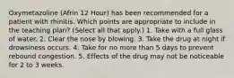 Oxymetazoline (Afrin 12 Hour) has been recommended for a patient with rhinitis. Which points are appropriate to include in the teaching plan? (Select all that apply.) 1. Take with a full glass of water. 2. Clear the nose by blowing. 3. Take the drug at night if drowsiness occurs. 4. Take for no more than 5 days to prevent rebound congestion. 5. Effects of the drug may not be noticeable for 2 to 3 weeks.