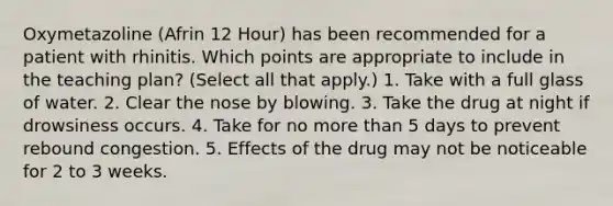 Oxymetazoline (Afrin 12 Hour) has been recommended for a patient with rhinitis. Which points are appropriate to include in the teaching plan? (Select all that apply.) 1. Take with a full glass of water. 2. Clear the nose by blowing. 3. Take the drug at night if drowsiness occurs. 4. Take for no more than 5 days to prevent rebound congestion. 5. Effects of the drug may not be noticeable for 2 to 3 weeks.