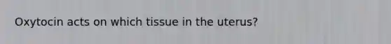 Oxytocin acts on which tissue in the uterus?