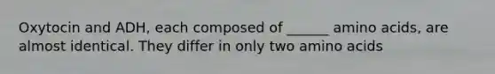 Oxytocin and ADH, each composed of ______ amino acids, are almost identical. They differ in only two amino acids