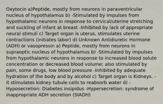 Oxytocin a)Peptide, mostly from neurons in paraventricular nucleus of hypothalamus b) -Stimulated by impulses from hypothalamic neurons in response to cervical/uterine stretching and suckling of infant at breast -Inhibited by lack of appropriate neural stimuli c) Target organ is uterus, stimulates uterine contractions (initiates labor) d) Unknown Antidiuretic Hormone (ADH) or vasopressin a) Peptide, mostly from neurons in supraoptic nucleus of hypothalamus b) -Stimulated by impulses from hypothalamic neurons in response to increased blood solute concentration or decreased blood volume; also stimulated by pain, some drugs, low blood pressure -Inhibited by adequate hydration of the body and by alcohol c) Target organ is Kidneys. -it stimulates kidney tubule cells to reabsorb water d) -Hyposecretion: Diabetes insipidus -Hypersecretion: syndrome of inappropriate ADH secretion (SIADH)