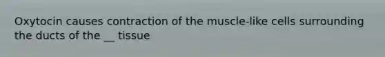 Oxytocin causes contraction of the muscle-like cells surrounding the ducts of the __ tissue