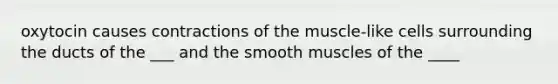 oxytocin causes contractions of the muscle-like cells surrounding the ducts of the ___ and the smooth muscles of the ____