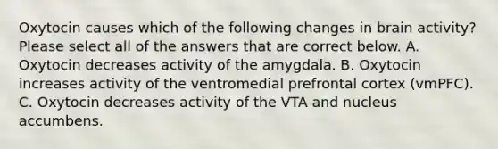 Oxytocin causes which of the following changes in brain activity? Please select all of the answers that are correct below. A. Oxytocin decreases activity of the amygdala. B. Oxytocin increases activity of the ventromedial prefrontal cortex (vmPFC). C. Oxytocin decreases activity of the VTA and nucleus accumbens.