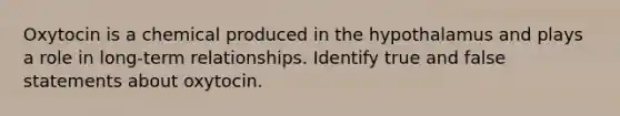 Oxytocin is a chemical produced in the hypothalamus and plays a role in long-term relationships. Identify true and false statements about oxytocin.