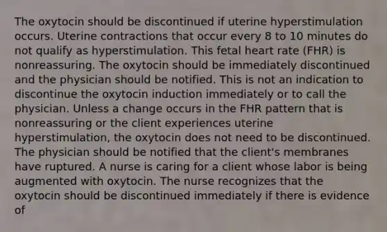 The oxytocin should be discontinued if uterine hyperstimulation occurs. Uterine contractions that occur every 8 to 10 minutes do not qualify as hyperstimulation. This fetal heart rate (FHR) is nonreassuring. The oxytocin should be immediately discontinued and the physician should be notified. This is not an indication to discontinue the oxytocin induction immediately or to call the physician. Unless a change occurs in the FHR pattern that is nonreassuring or the client experiences uterine hyperstimulation, the oxytocin does not need to be discontinued. The physician should be notified that the client's membranes have ruptured. A nurse is caring for a client whose labor is being augmented with oxytocin. The nurse recognizes that the oxytocin should be discontinued immediately if there is evidence of