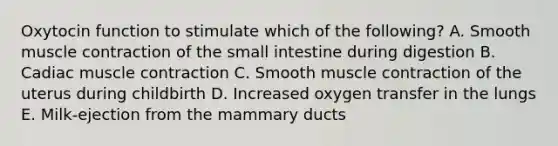 Oxytocin function to stimulate which of the following? A. Smooth muscle contraction of the small intestine during digestion B. Cadiac muscle contraction C. Smooth muscle contraction of the uterus during childbirth D. Increased oxygen transfer in the lungs E. Milk-ejection from the mammary ducts