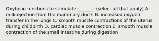 Oxytocin functions to stimulate _______. (select all that apply) A. milk-ejection from the mammary ducts B. increased oxygen transfer in the lungs C. smooth muscle contractions of the uterus during childbirth D. cardiac muscle contraction E. smooth muscle contraction of the small intestine during digestion