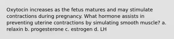 Oxytocin increases as the fetus matures and may stimulate contractions during pregnancy. What hormone assists in preventing uterine contractions by simulating smooth muscle? a. relaxin b. progesterone c. estrogen d. LH