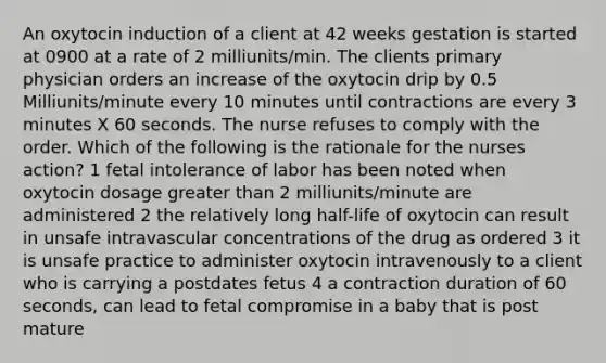 An oxytocin induction of a client at 42 weeks gestation is started at 0900 at a rate of 2 milliunits/min. The clients primary physician orders an increase of the oxytocin drip by 0.5 Milliunits/minute every 10 minutes until contractions are every 3 minutes X 60 seconds. The nurse refuses to comply with the order. Which of the following is the rationale for the nurses action? 1 fetal intolerance of labor has been noted when oxytocin dosage greater than 2 milliunits/minute are administered 2 the relatively long half-life of oxytocin can result in unsafe intravascular concentrations of the drug as ordered 3 it is unsafe practice to administer oxytocin intravenously to a client who is carrying a postdates fetus 4 a contraction duration of 60 seconds, can lead to fetal compromise in a baby that is post mature