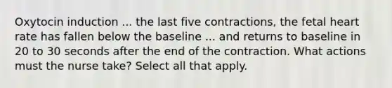 Oxytocin induction ... the last five contractions, the fetal heart rate has fallen below the baseline ... and returns to baseline in 20 to 30 seconds after the end of the contraction. What actions must the nurse take? Select all that apply.