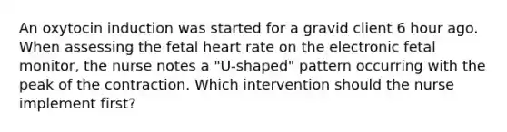 An oxytocin induction was started for a gravid client 6 hour ago. When assessing the fetal heart rate on the electronic fetal monitor, the nurse notes a "U-shaped" pattern occurring with the peak of the contraction. Which intervention should the nurse implement first?