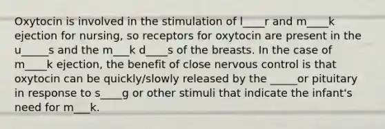 Oxytocin is involved in the stimulation of l____r and m____k ejection for nursing, so receptors for oxytocin are present in the u_____s and the m___k d____s of the breasts. In the case of m____k ejection, the benefit of close nervous control is that oxytocin can be quickly/slowly released by the _____or pituitary in response to s____g or other stimuli that indicate the infant's need for m___k.