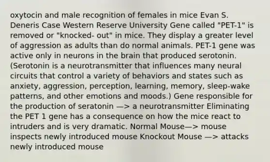 oxytocin and male recognition of females in mice Evan S. Deneris Case Western Reserve University Gene called "PET-1" is removed or "knocked- out" in mice. They display a greater level of aggression as adults than do normal animals. PET-1 gene was active only in neurons in the brain that produced serotonin. (Serotonin is a neurotransmitter that influences many neural circuits that control a variety of behaviors and states such as anxiety, aggression, perception, learning, memory, sleep-wake patterns, and other emotions and moods.) Gene responsible for the production of seratonin —> a neurotransmitter Eliminating the PET 1 gene has a consequence on how the mice react to intruders and is very dramatic. Normal Mouse—> mouse inspects newly introduced mouse Knockout Mouse —> attacks newly introduced mouse