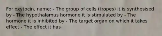 For oxytocin, name: - The group of cells (tropes) it is synthesised by - The hypothalamus hormone it is stimulated by - The hormone it is inhibited by - The target organ on which it takes effect - The effect it has