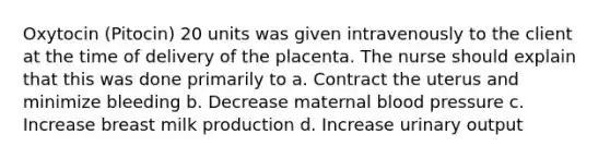 Oxytocin (Pitocin) 20 units was given intravenously to the client at the time of delivery of the placenta. The nurse should explain that this was done primarily to a. Contract the uterus and minimize bleeding b. Decrease maternal blood pressure c. Increase breast milk production d. Increase urinary output