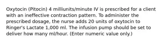 Oxytocin (Pitocin) 4 milliunits/minute IV is prescribed for a client with an ineffective contraction pattern. To administer the prescribed dosage, the nurse adds 20 units of oxytocin to Ringer's Lactate 1,000 ml. The infusion pump should be set to deliver how many ml/hour. (Enter numeric value only.)