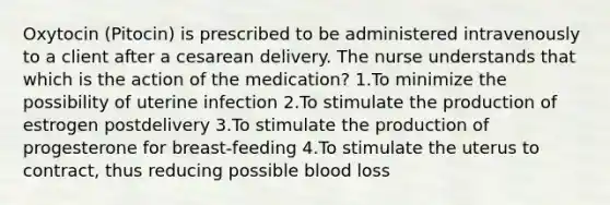 Oxytocin (Pitocin) is prescribed to be administered intravenously to a client after a cesarean delivery. The nurse understands that which is the action of the medication? 1.To minimize the possibility of uterine infection 2.To stimulate the production of estrogen postdelivery 3.To stimulate the production of progesterone for breast-feeding 4.To stimulate the uterus to contract, thus reducing possible blood loss