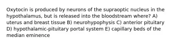 Oxytocin is produced by neurons of the supraoptic nucleus in the hypothalamus, but is released into the bloodstream where? A) uterus and breast tissue B) neurohypophysis C) anterior pituitary D) hypothalamic-pituitary portal system E) capillary beds of the median eminence