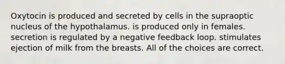 Oxytocin is produced and secreted by cells in the supraoptic nucleus of the hypothalamus. is produced only in females. secretion is regulated by a negative feedback loop. stimulates ejection of milk from the breasts. All of the choices are correct.