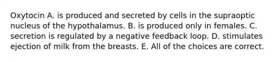 Oxytocin A. is produced and secreted by cells in the supraoptic nucleus of the hypothalamus. B. is produced only in females. C. secretion is regulated by a negative feedback loop. D. stimulates ejection of milk from the breasts. E. All of the choices are correct.