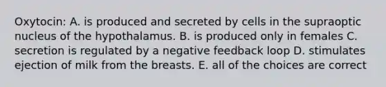 Oxytocin: A. is produced and secreted by cells in the supraoptic nucleus of the hypothalamus. B. is produced only in females C. secretion is regulated by a negative feedback loop D. stimulates ejection of milk from the breasts. E. all of the choices are correct