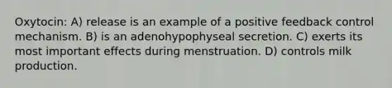 Oxytocin: A) release is an example of a positive feedback control mechanism. B) is an adenohypophyseal secretion. C) exerts its most important effects during menstruation. D) controls milk production.