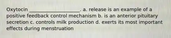 Oxytocin _____________________. a. release is an example of a positive feedback control mechanism b. is an anterior pituitary secretion c. controls milk production d. exerts its most important effects during menstruation