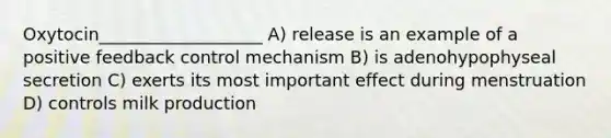 Oxytocin___________________ A) release is an example of a positive feedback control mechanism B) is adenohypophyseal secretion C) exerts its most important effect during menstruation D) controls milk production