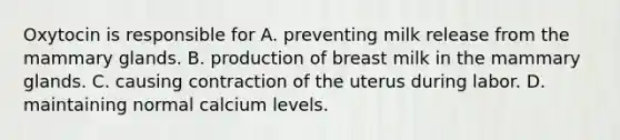 Oxytocin is responsible for A. preventing milk release from the mammary glands. B. production of breast milk in the mammary glands. C. causing contraction of the uterus during labor. D. maintaining normal calcium levels.