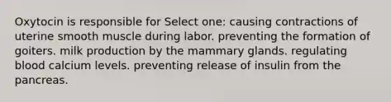 Oxytocin is responsible for Select one: causing contractions of uterine smooth muscle during labor. preventing the formation of goiters. milk production by the mammary glands. regulating blood calcium levels. preventing release of insulin from the pancreas.